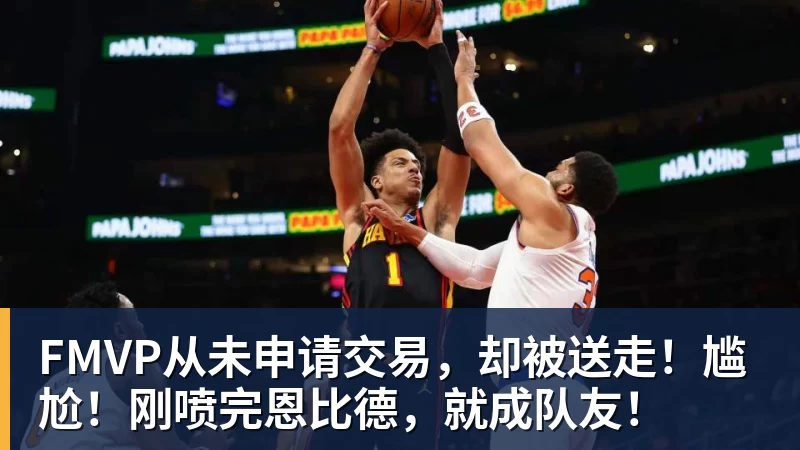 乐鱼体育FMVP从未申请交易,却被送走!尴尬!刚喷完恩比德,就成队友!