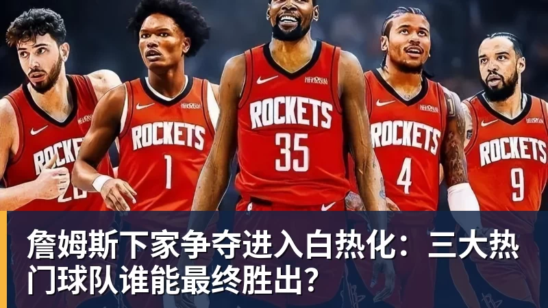 乐鱼体育詹姆斯下家争夺进入白热化:三大热门球队谁能最终胜出?